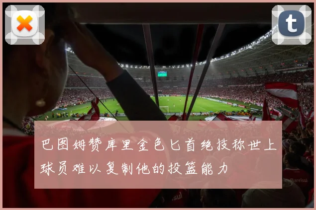 巴图姆赞库里金色匕首绝技称世上球员难以复制他的投篮能力