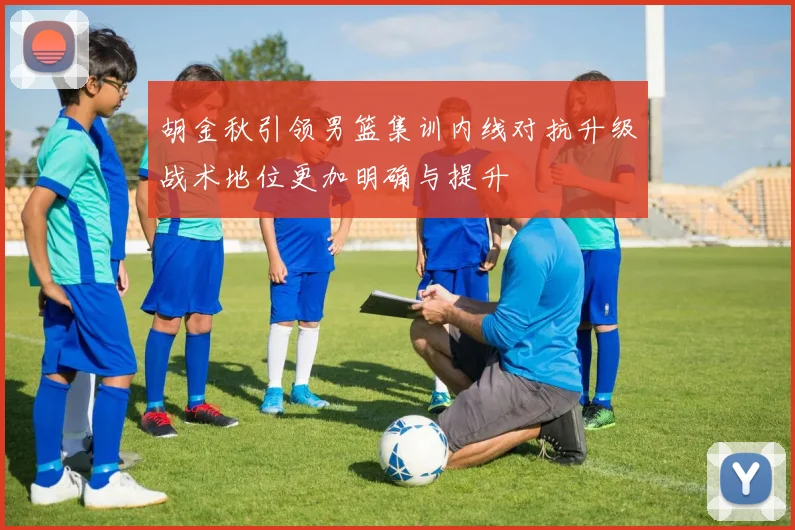 胡金秋引领男篮集训内线对抗升级战术地位更加明确与提升