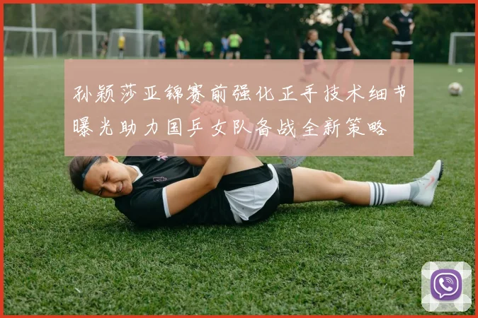 孙颖莎亚锦赛前强化正手技术细节曝光助力国乒女队备战全新策略