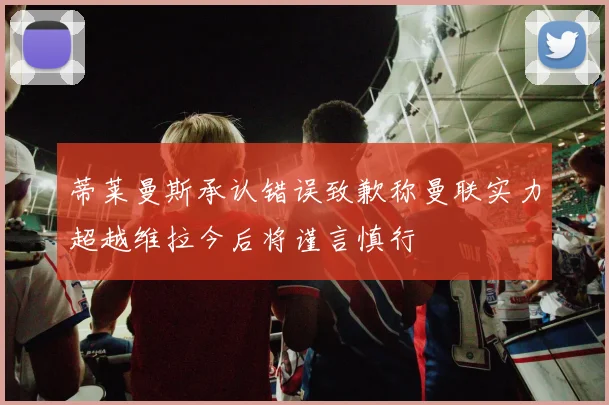 蒂莱曼斯承认错误致歉称曼联实力超越维拉今后将谨言慎行