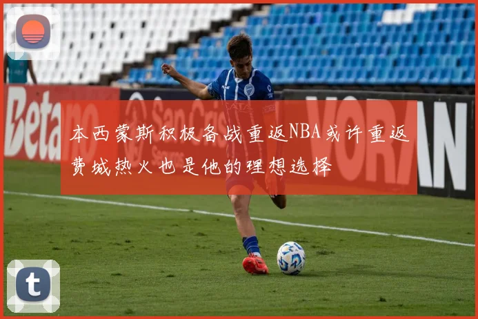 本西蒙斯积极备战重返NBA或许重返费城热火也是他的理想选择
