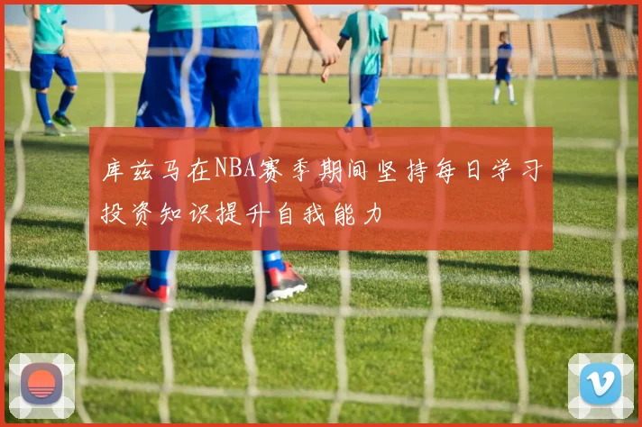 库兹马在NBA赛季期间坚持每日学习投资知识提升自我能力