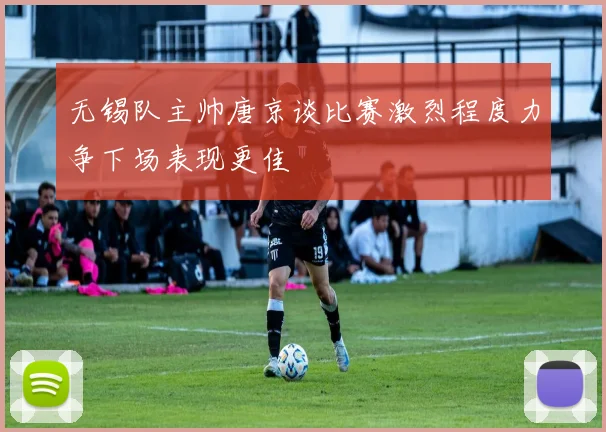 无锡队主帅唐京谈比赛激烈程度力争下场表现更佳