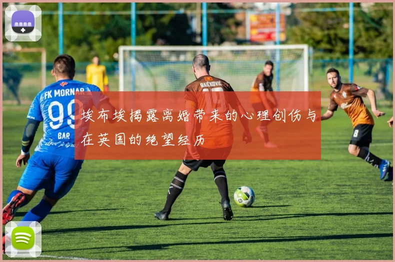 埃布埃揭露离婚带来的心理创伤与在英国的绝望经历