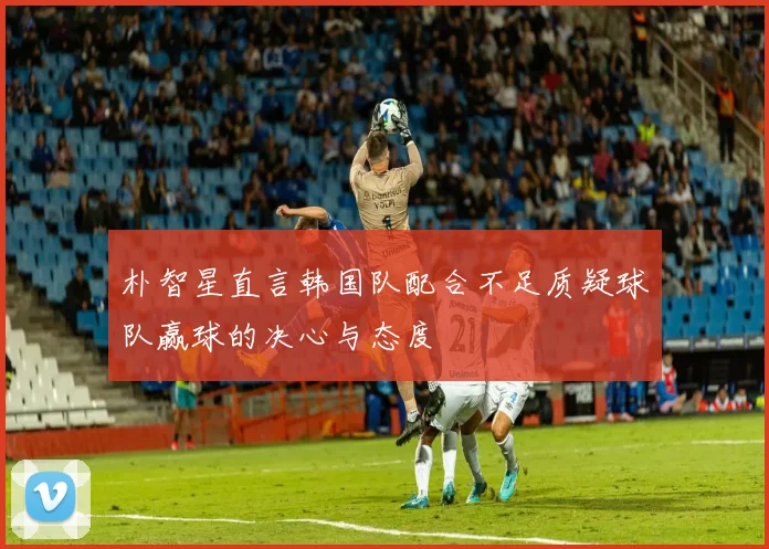 朴智星直言韩国队配合不足质疑球队赢球的决心与态度