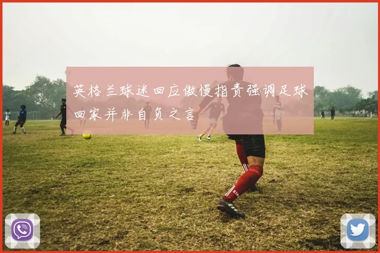 英格兰球迷回应傲慢指责强调足球回家并非自负之言