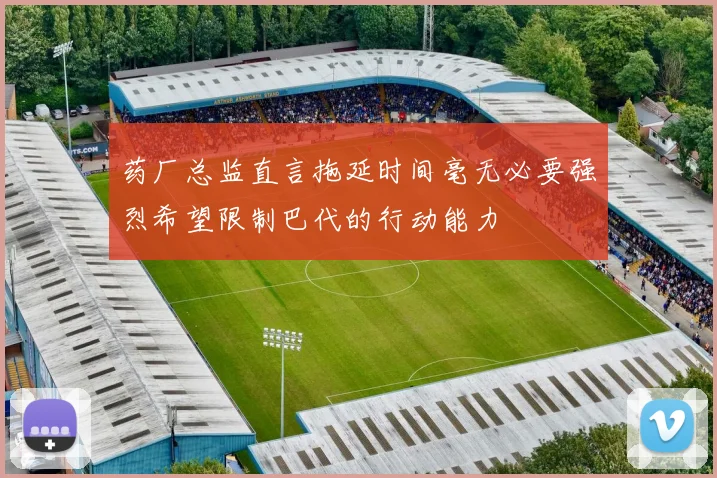 药厂总监直言拖延时间毫无必要强烈希望限制巴代的行动能力