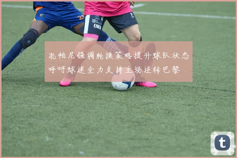 孔帕尼强调轮换策略提升球队状态呼吁球迷全力支持主场逆转巴黎