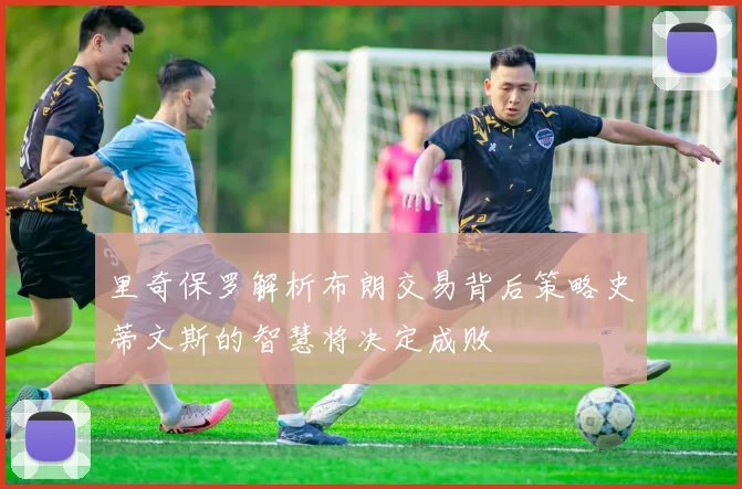 里奇保罗解析布朗交易背后策略史蒂文斯的智慧将决定成败