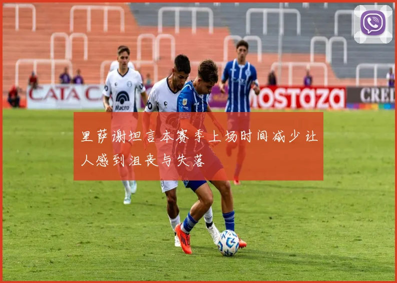 里萨谢坦言本赛季上场时间减少让人感到沮丧与失落