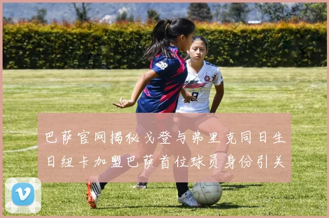 巴萨官网揭秘戈登与弗里克同日生日纽卡加盟巴萨首位球员身份引关注
