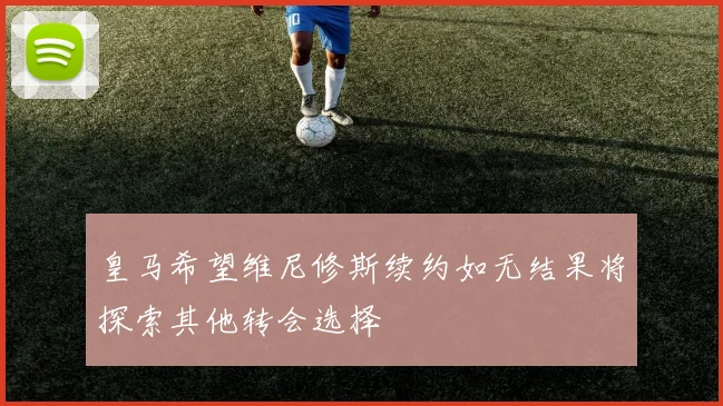 皇马希望维尼修斯续约如无结果将探索其他转会选择