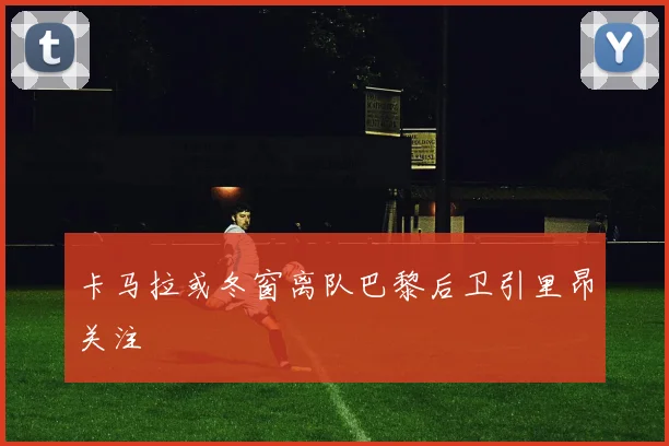 卡马拉或冬窗离队巴黎后卫引里昂关注