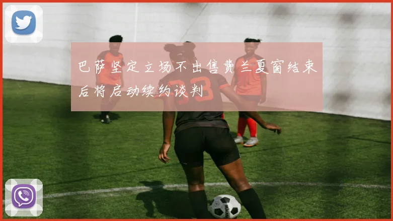 巴萨坚定立场不出售费兰夏窗结束后将启动续约谈判