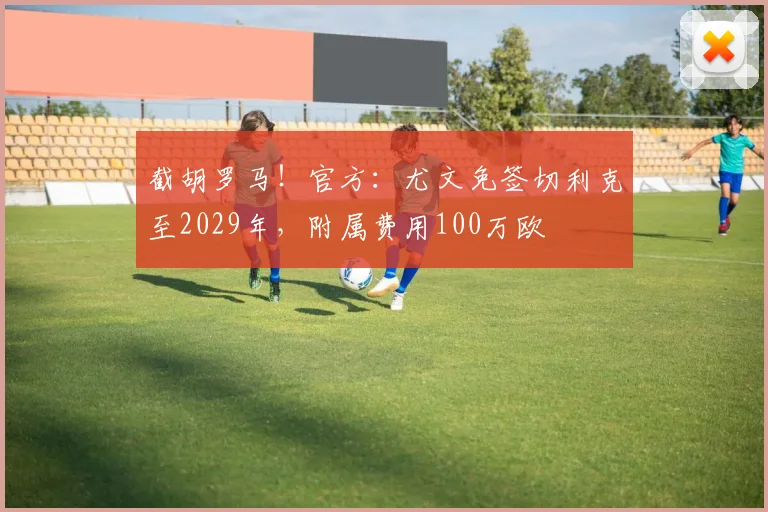 截胡罗马！官方：尤文免签切利克至2029年，附属费用100万欧