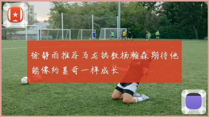 徐静雨推荐马龙执教杨瀚森期待他能像约基奇一样成长