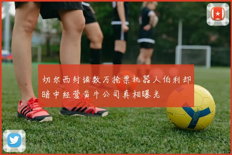 切尔西封堵数万抢票机器人伯利却暗中经营黄牛公司真相曝光