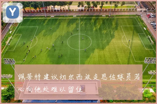 佩蒂特建议切尔西放走恩佐球员若心向他处难以留住