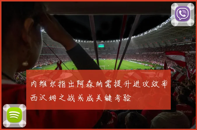 内维尔指出阿森纳需提升进攻效率西汉姆之战或成关键考验
