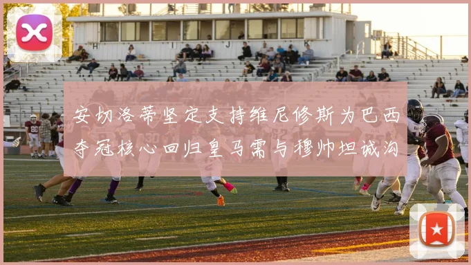 安切洛蒂坚定支持维尼修斯为巴西夺冠核心回归皇马需与穆帅坦诚沟通