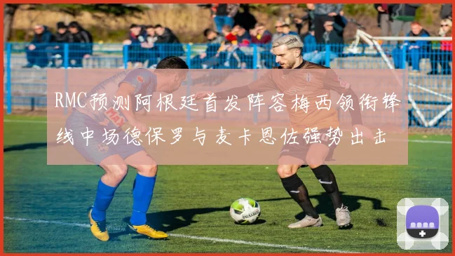 RMC预测阿根廷首发阵容梅西领衔锋线中场德保罗与麦卡恩佐强势出击