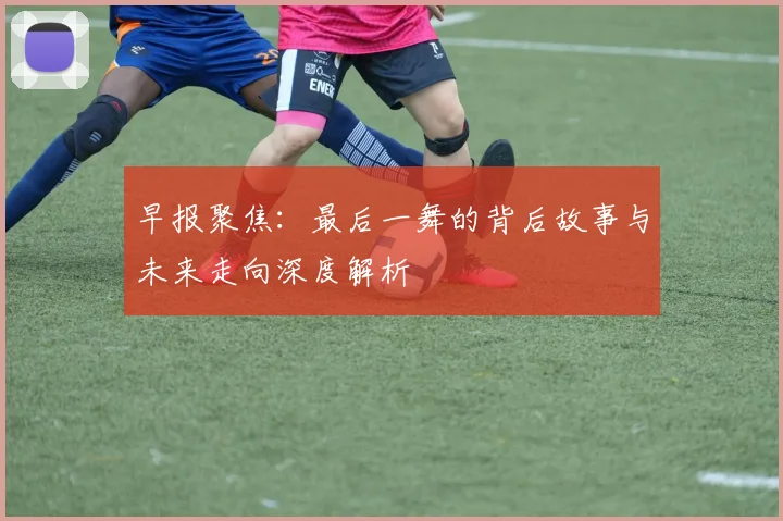 早报聚焦：最后一舞的背后故事与未来走向深度解析
