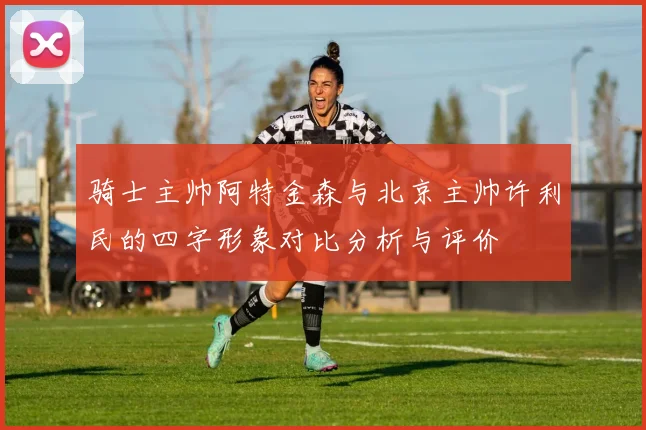 骑士主帅阿特金森与北京主帅许利民的四字形象对比分析与评价