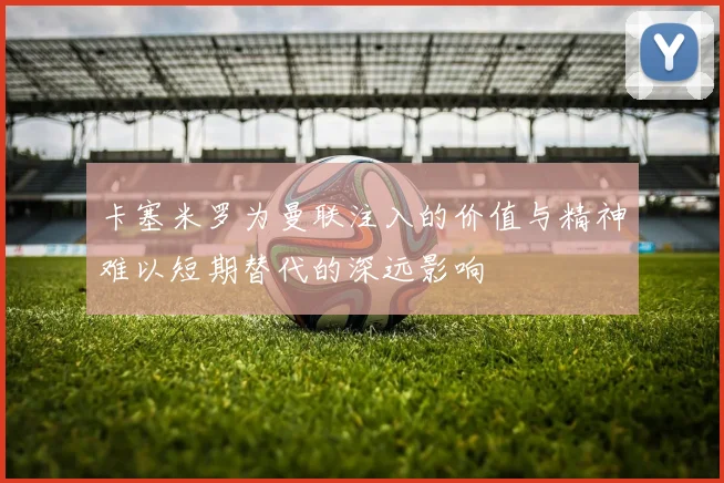 卡塞米罗为曼联注入的价值与精神难以短期替代的深远影响