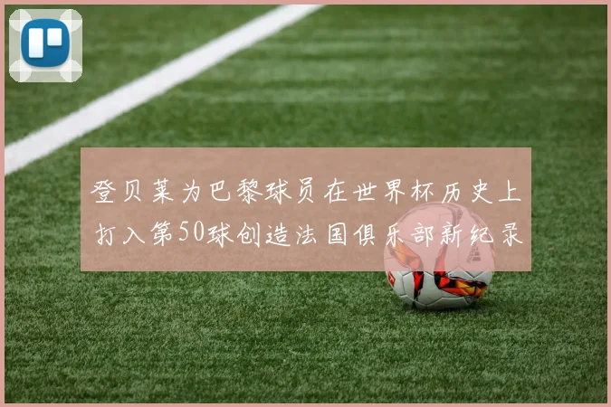 登贝莱为巴黎球员在世界杯历史上打入第50球创造法国俱乐部新纪录