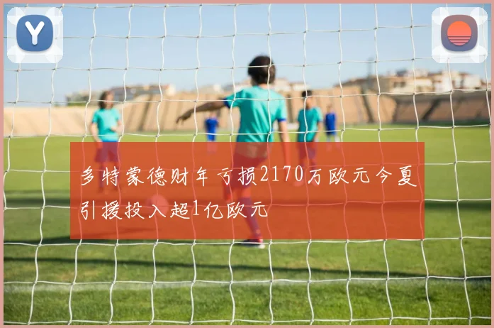 多特蒙德财年亏损2170万欧元今夏引援投入超1亿欧元