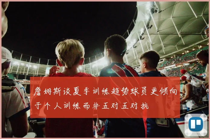 詹姆斯谈夏季训练趋势球员更倾向于个人训练而非五对五对抗