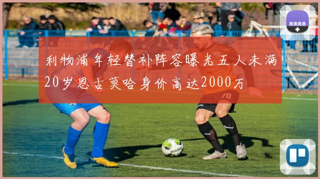 利物浦年轻替补阵容曝光五人未满20岁恩古莫哈身价高达2000万