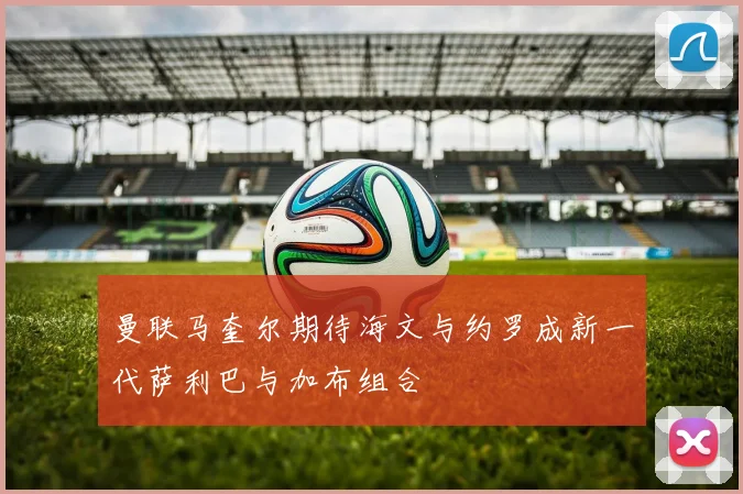 曼联马奎尔期待海文与约罗成新一代萨利巴与加布组合