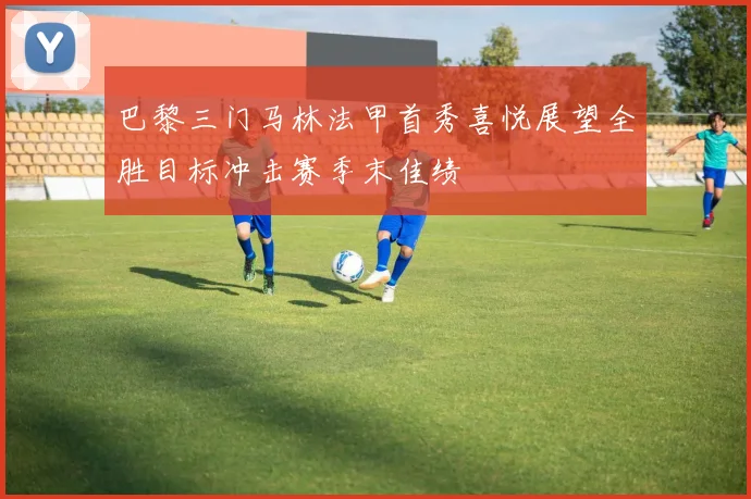 巴黎三门马林法甲首秀喜悦展望全胜目标冲击赛季末佳绩