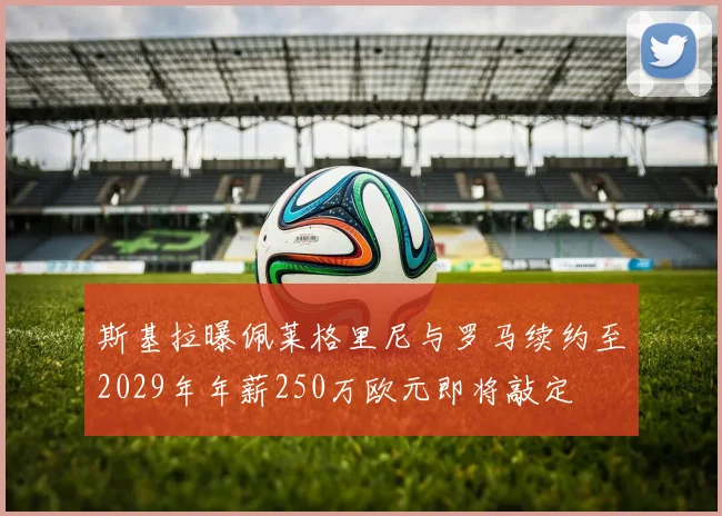 斯基拉曝佩莱格里尼与罗马续约至2029年年薪250万欧元即将敲定